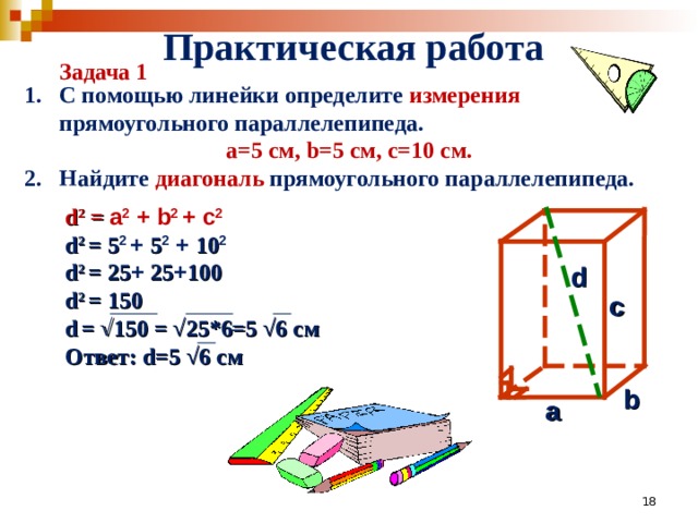 Практическая работа Задача 1 1. С помощью линейки определите измерения прямоугольного параллелепипеда. a=5 см, b=5 см, с=10 см. Найдите диагональ прямоугольного параллелепипеда.    d 2 =  a 2 + b 2 + с 2 d 2  = 5 2  + 5 2 + 10 2   d 2  = 25 + 25 + 100 d 2  = 150 d  = √150 = √25*6=5 √6 см Ответ: d =5 √6 см    d с b a 17