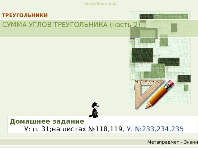 Ястребова А.А. ТРЕУГОЛЬНИКИ СУММА УГЛОВ ТРЕУГОЛЬНИКА (часть 2) Домашнее задание   У: п. 31;на листах №118,119 , У. №233,234,235 Метапредмет – Знание 