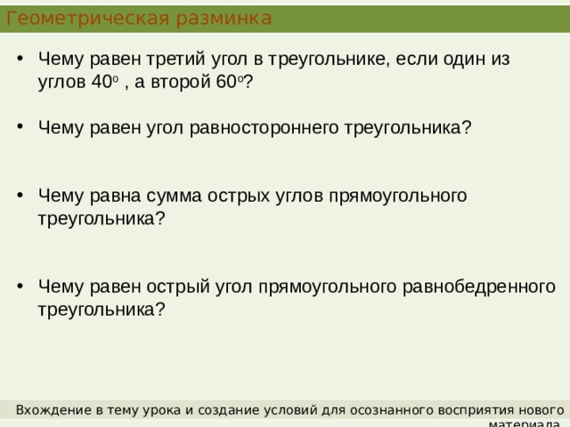 Геометрическая разминка Чему равен третий угол в треугольнике, если один из углов 40 о , а второй 60 о ? Чему равен угол равностороннего треугольника? Чему равна сумма острых углов прямоугольного треугольника? Чему равен острый угол прямоугольного равнобедренного треугольника? Вхождение в тему урока и создание условий для осознанного восприятия нового материала. 