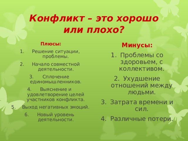 Конфликт – это хорошо или плохо? Плюсы: Минусы: Решение ситуации, проблемы. Начало совместной деятельности. Сплочение единомышленников. Выяснение и удовлетворение целей участников конфликта. Выход негативных эмоций. Новый уровень деятельности. Проблемы со здоровьем, с коллективом. Ухудшение отношений между людьми. Затрата времени и сил. Различные потери. 