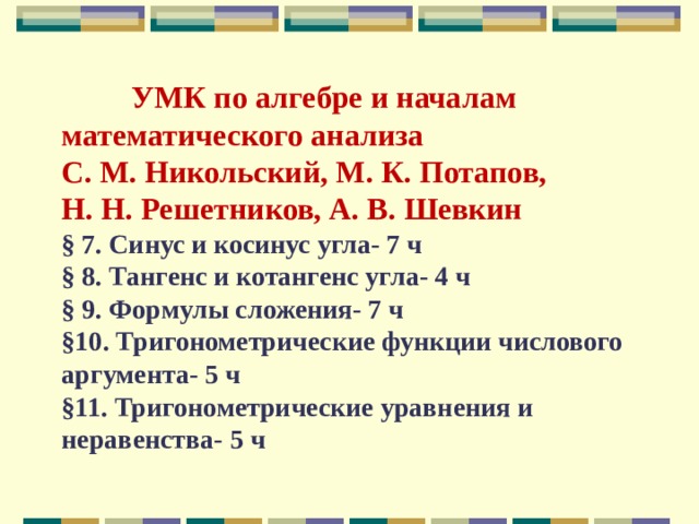       УМК по алгебре и началам математического анализа  С. М. Никольский, М. К. Потапов,  Н. Н. Решетников, А. В. Шевкин  § 7. Синус и косинус угла- 7 ч  § 8. Тангенс и котангенс угла- 4 ч  § 9. Формулы сложения- 7 ч  §10. Тригонометрические функции числового аргумента- 5 ч  §11. Тригонометрические уравнения и неравенства- 5 ч    