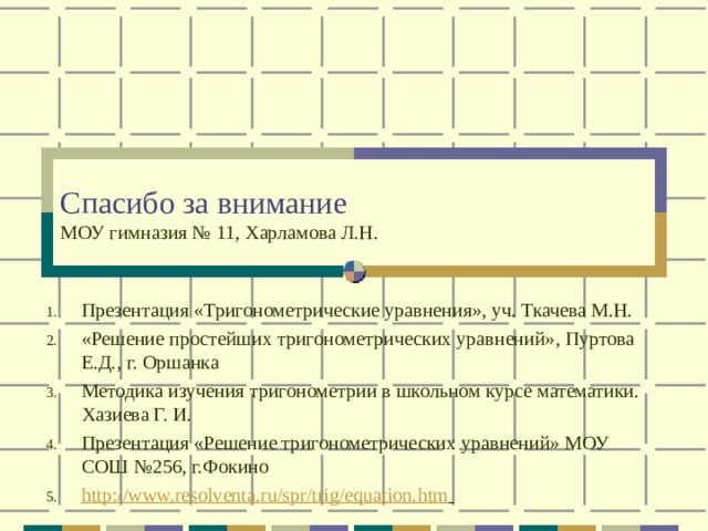 Спасибо за внимание  МОУ гимназия № 11, Харламова Л.Н. Презентация «Тригонометрические уравнения», уч. Ткачева М.Н. «Решение простейших тригонометрических уравнений», Пуртова Е.Д., г. Оршанка Методика изучения тригонометрии в школьном курсе математики. Хазиева Г. И. Презентация «Решение тригонометрических уравнений» МОУ СОШ №256, г.Фокино http://www.resolventa.ru/spr/trig/equation.htm   