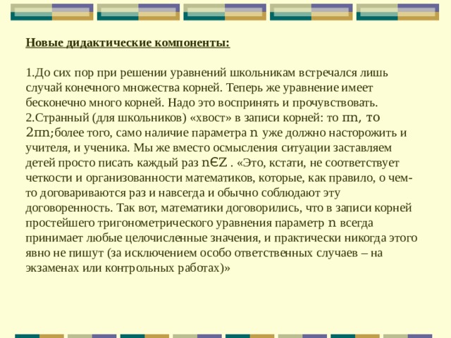 Новые дидактические компоненты:  До сих пор при решении уравнений школьникам встречался лишь случай конечного множества корней. Теперь же уравнение имеет бесконечно много корней. Надо это воспринять и прочувствовать. Странный (для школьников) «хвост» в записи корней: то π n , то 2 π n ; более того, само наличие параметра n  уже должно насторожить и учителя, и ученика. Мы же вместо осмысления ситуации заставляем детей просто писать каждый раз n Є Ζ . «Это, кстати, не соответствует четкости и организованности математиков, которые, как правило, о чем-то договариваются раз и навсегда и обычно соблюдают эту договоренность. Так вот, математики договорились, что в записи корней простейшего тригонометрического уравнения параметр n  всегда принимает любые целочисленные значения, и практически никогда этого явно не пишут (за исключением особо ответственных случаев – на экзаменах или контрольных работах)» 