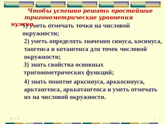  Чтобы успешно решать простейшие  тригонометрические уравнения нужно 1) уметь отмечать точки на числовой окружности ; 2) уметь определять значения синуса, косинуса, тангенса и котангенса для точек числовой окружности ; 3) знать свойства основных тригонометрических функций ; 4) знать понятие арксинуса, арккосинуса, арктангенса, арккотангенса и уметь отмечать их на числовой окружности. 20.11.19  