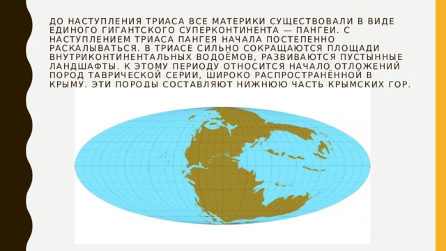 До наступления триаса все материки существовали в виде единого гигантского суперконтинента — Пангеи. С наступлением триаса Пангея начала постепенно раскалываться. В триасе сильно сокращаются площади внутриконтинентальных водоёмов, развиваются пустынные ландшафты. К этому периоду относится начало отложений пород таврической серии, широко распространённой в Крыму. Эти породы составляют нижнюю часть Крымских гор. 