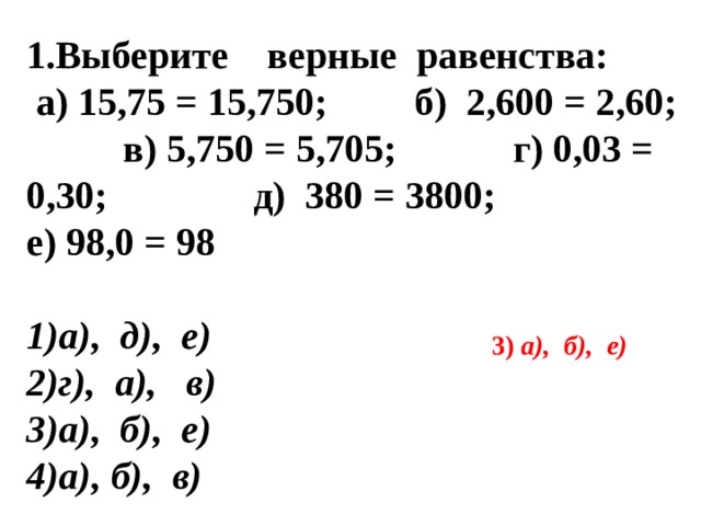 1.Выберите верные равенства:  а) 15,75 = 15,750; б) 2,600 = 2,60; в) 5,750 = 5,705; г) 0,03 = 0,30; д) 380 = 3800; е) 98,0 = 98   а), д), е) г), а), в) а), б), е) а), б), в)  3) а), б), е) 