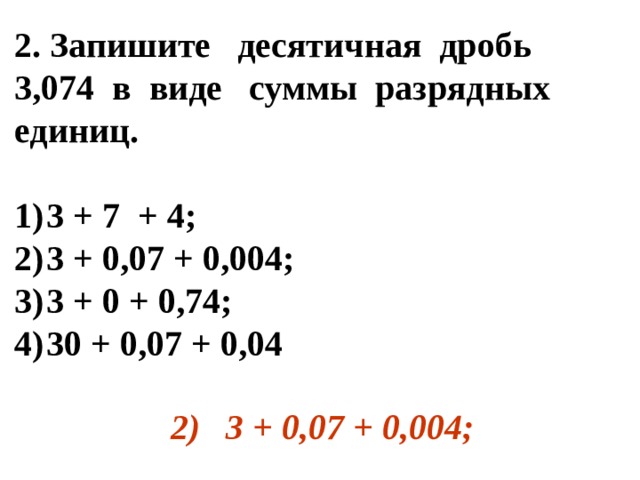 2. Запишите десятичная дробь 3,074 в виде суммы разрядных единиц.  1)  3 + 7 + 4; 2)  3 + 0,07 + 0,004; 3)  3 + 0 + 0,74; 4)  30 + 0,07 + 0,04  2)  3 + 0,07 + 0,004; 