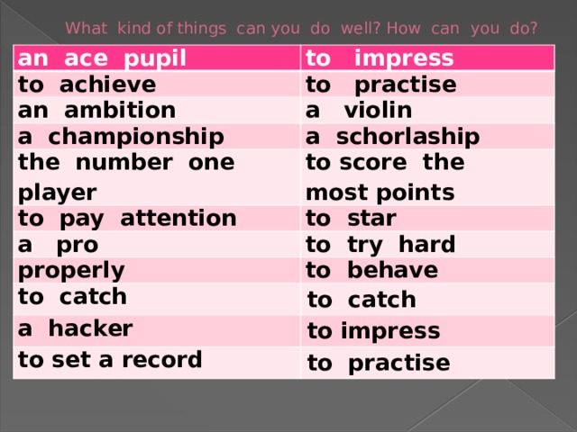 What kind of things can you do well? How can you do? an ace pupil to impress to achieve to practise an ambition a violin a championship a schorlaship the number one player to pay attention to score the most points to star a pro to try hard properly to behave to catch to catch a hacker to impress to set a record to practise 