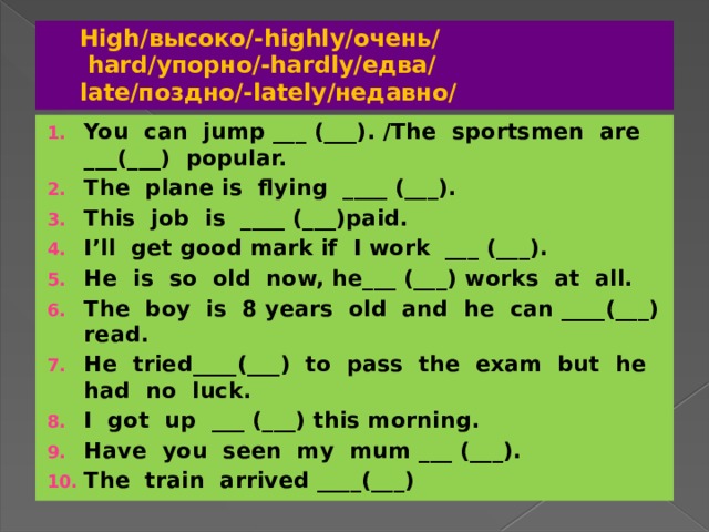 High/высоко/-highly/очень/  hard/упорно/-hardly/едва/  late/поздно/-lately/недавно/ You can jump ___ (___). /The sportsmen are ___(___) popular. The plane is flying ____ (___). This job is ____ (___)paid. I’ll get good mark if I work ___ (___). He is so old now, he___ (___) works at all. The boy is 8 years old and he can ____(___) read. He tried____(___) to pass the exam but he had no luck. I got up ___ (___) this morning. Have you seen my mum ___ (___). The train arrived ____(___) 