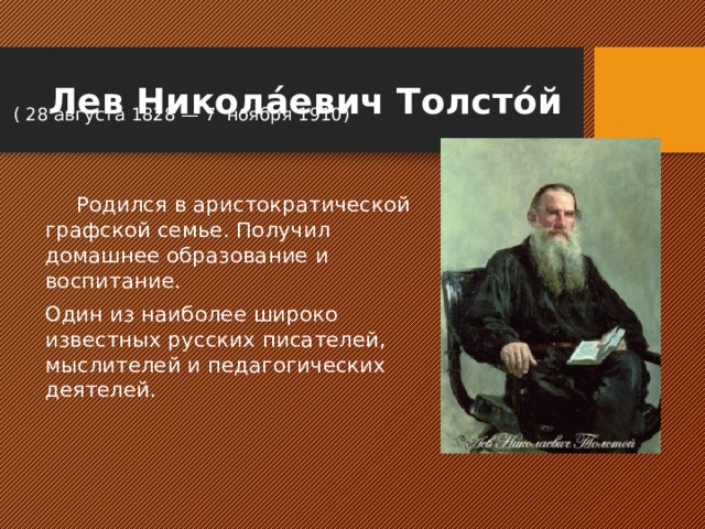 Лев Никола́евич Толсто́й ( 28 августа 1828 — 7  ноября 1910)    Родился в аристократической графской семье. Получил домашнее образование и воспитание.   Один из наиболее широко известных русских писателей, мыслителей и педагогических деятелей. 