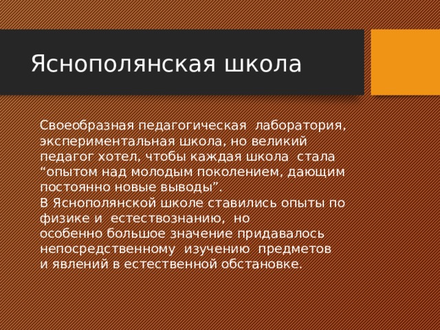 Яснополянская школа   Своеобразная педагогическая лаборатория, экспериментальная школа, но великий педагог хотел, чтобы каждая школа стала “опытом над молодым поколением, дающим постоянно новые выводы”.    В Яснополянской школе ставились опыты по физике и естествознанию, но  особенно большое значение придавалось непосредственному изучению предметов  и явлений в естественной обстановке. 