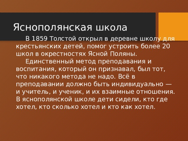 Яснополянская школа   В 1859 Толстой открыл в деревне школу для крестьянских детей, помог устроить более 20 школ в окрестностях Ясной Поляны.   Единственный метод преподавания и воспитания, который он признавал, был тот, что никакого метода не надо. Всё в преподавании должно быть индивидуально — и учитель, и ученик, и их взаимные отношения. В яснополянской школе дети сидели, кто где хотел, кто сколько хотел и кто как хотел. 