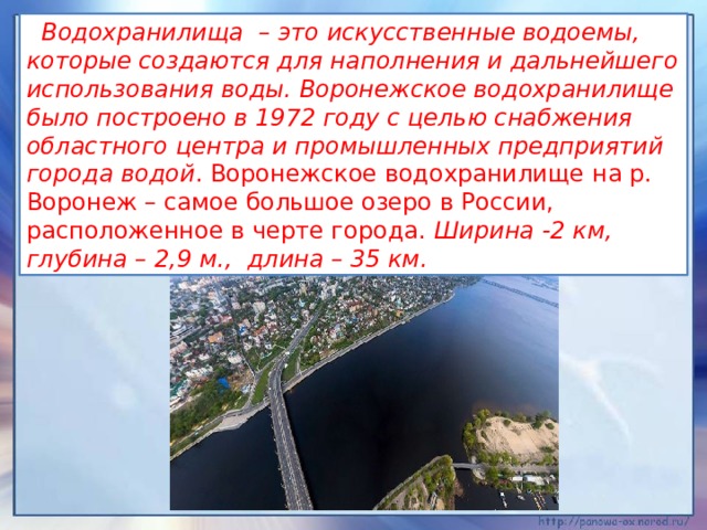  Водохранилища  – это искусственные водоемы, которые создаются для наполнения и дальнейшего использования воды. Воронежское водохранилище было построено в 1972 году с целью снабжения областного центра и промышленных предприятий города водой . Воронежское водохранилище на р. Воронеж – самое большое озеро в России, расположенное в черте города. Ширина -2 км, глубина – 2,9 м.,  длина – 35 км. 