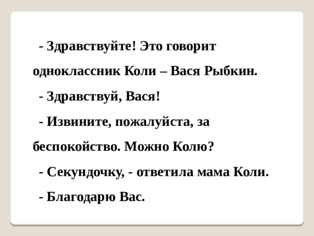 - Здравствуйте! Это говорит одноклассник Коли – Вася Рыбкин. - Здравствуй, Вася! - Извините, пожалуйста, за беспокойство. Можно Колю? - Секундочку, - ответила мама Коли. - Благодарю Вас. 