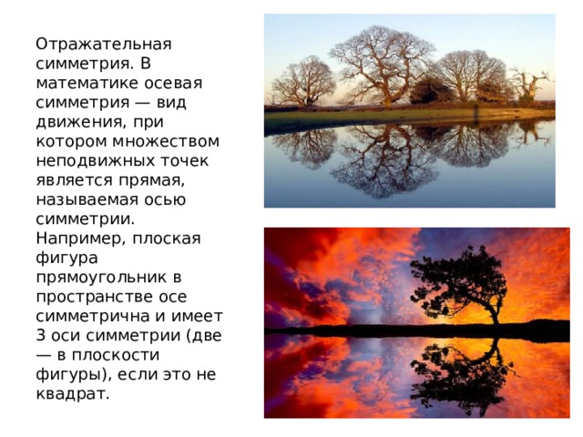Отражательная симметрия. В математике осевая симметрия — вид движения, при котором множеством неподвижных точек является прямая, называемая осью симметрии. Например, плоская фигура прямоугольник в пространстве осе симметрична и имеет 3 оси симметрии (две — в плоскости фигуры), если это не квадрат. 