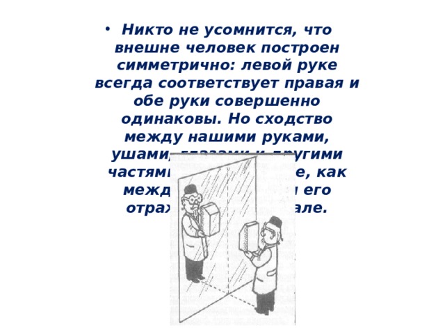 Никто не усомнится, что внешне человек построен симметрично: левой руке всегда соответствует правая и обе руки совершенно одинаковы. Но сходство между нашими руками, ушами, глазами и другими частями тела такое же, как между предметом и его отражением в зеркале. 