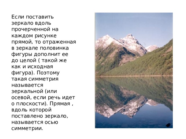 Если поставить зеркало вдоль прочерченной на каждом рисунке прямой, то отраженная в зеркале половинка фигуры дополнит ее до целой ( такой же как и исходная фигура). Поэтому такая симметрия называется зеркальной (или осевой, если речь идет о плоскости). Прямая , вдоль которой поставлено зеркало, называется осью симметрии. 