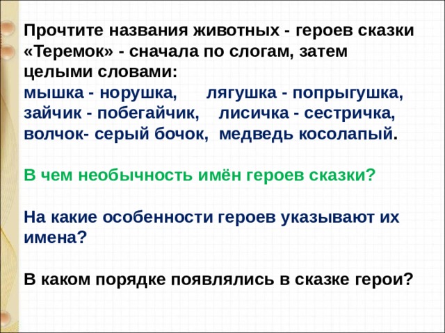 Прочтите названия животных - героев сказки «Теремок» - сначала по слогам, затем целыми словами: мышка - норушка, лягушка - попрыгушка, зайчик - побегайчик, лисичка - сестричка, волчок- серый бочок, медведь косолапый .  В чем необычность имён героев сказки?  На какие особенности героев указывают их имена?  В каком порядке появлялись в сказке герои? 