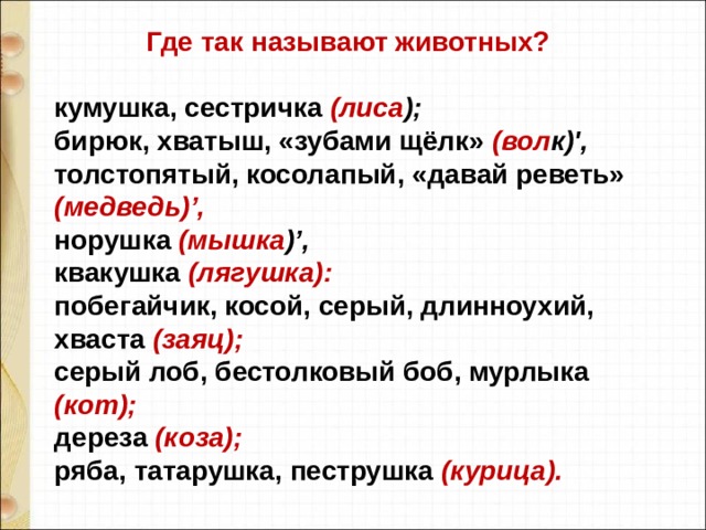  Где так называют животных?  кумушка, сестричка (лиса ); бирюк, хватыш, «зубами щёлк» (вол к)', толстопятый, косолапый, «давай реветь» (медведь)’, норушка (мышка )’, квакушка (лягушка): побегайчик, косой, серый, длинноухий, хваста (заяц); серый лоб, бестолковый боб, мурлыка (кот); дереза (коза); ряба, татарушка, пеструшка (курица). 