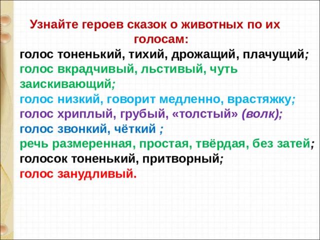  Узнайте героев сказок о животных по их  голосам: голос тоненький, тихий, дрожащий, плачущий ; голос вкрадчивый, льстивый, чуть заискивающий ; голос низкий, говорит медленно, врастяжку ; голос хриплый, грубый, «толстый» (волк); голос звонкий, чёткий ; речь размеренная, простая, твёрдая, без затей ; голосок тоненький, притворный ; голос занудливый. 