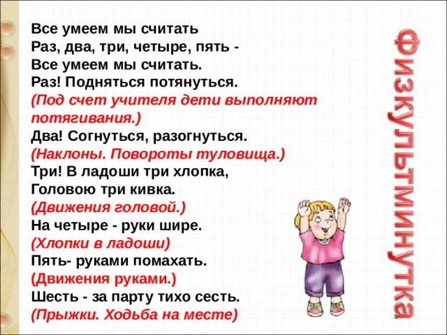 Все умеем мы считать   Раз, два, три, четыре, пять -   Все умеем мы считать.   Раз! Подняться потянуться.   (Под счет учителя дети выполняют потягивания.)    Два! Согнуться, разогнуться.   (Наклоны. Повороты туловища.)   Три! В ладоши три хлопка,   Головою три кивка.   (Движения головой.)   На четыре - руки шире.   (Хлопки в ладоши)   Пять- руками помахать.   (Движения руками.)   Шесть - за парту тихо сесть.   (Прыжки. Ходьба на месте) 