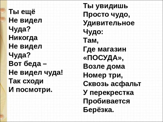 Ты увидишь  Просто чудо,  Удивительное  Чудо:  Там,  Где магазин  «ПОСУДА»,  Возле дома  Номер три,  Сквозь асфальт  У перекрестка  Пробивается  Берёзка. Ты ещё  Не видел  Чуда?  Никогда  Не видел  Чуда?  Вот беда –  Не видел чуда!  Так сходи  И посмотри. 