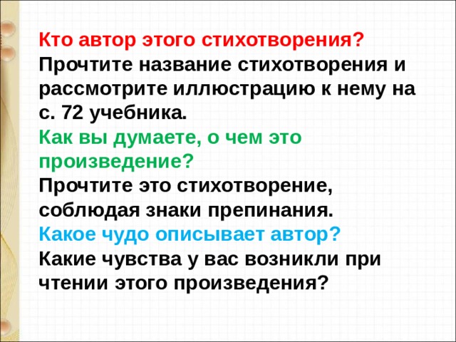 Кто автор этого стихотворения?  Прочтите название стихотворения и рассмотрите иллюстрацию к нему на с. 72 учебника.  Как вы думаете, о чем это произведение? Прочтите это стихотворение, соблюдая знаки препинания.  Какое чудо описывает автор?  Какие чувства у вас возникли при чтении этого произведения?   