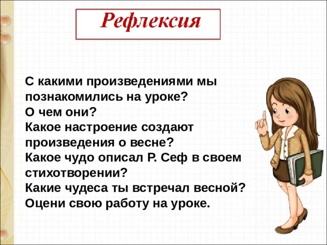 С какими произведениями мы познакомились на уроке?  О чем они?  Какое настроение создают произведения о весне?  Какое чудо описал Р. Сеф в своем стихотворении? Какие чудеса ты встречал весной? Оцени свою работу на уроке. 