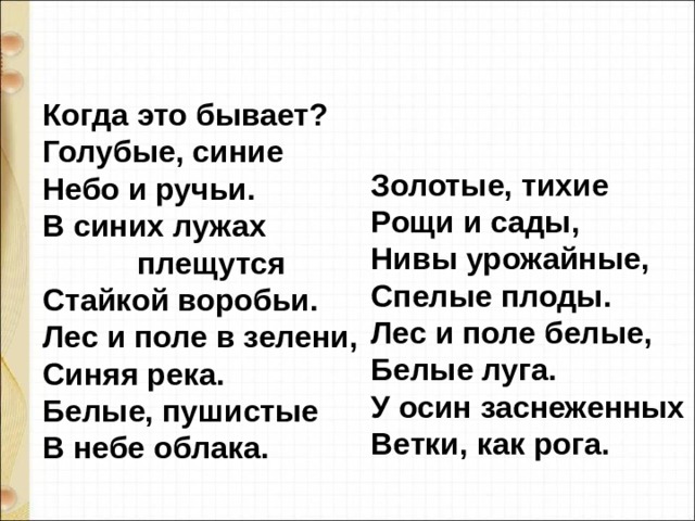 Когда это бывает?  Голубые, синие  Небо и ручьи.  В синих лужах  плещутся  Стайкой воробьи.  Лес и поле в зелени,  Синяя река.  Белые, пушистые  В небе облака.    Золотые, тихие  Рощи и сады,  Нивы урожайные,  Спелые плоды.  Лес и поле белые,  Белые луга.  У осин заснеженных  Ветки, как рога. 