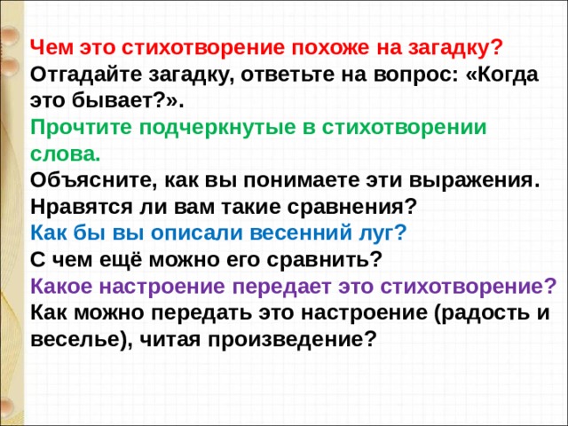 Чем это стихотворение похоже на загадку? Отгадайте загадку, ответьте на вопрос: «Когда это бывает?». Прочтите подчеркнутые в стихотворении слова. Объясните, как вы понимаете эти выражения. Нравятся ли вам такие сравнения? Как бы вы описали весенний луг? С чем ещё можно его сравнить? Какое настроение передает это стихотворение? Как можно передать это настроение (радость и веселье), читая произведение? 