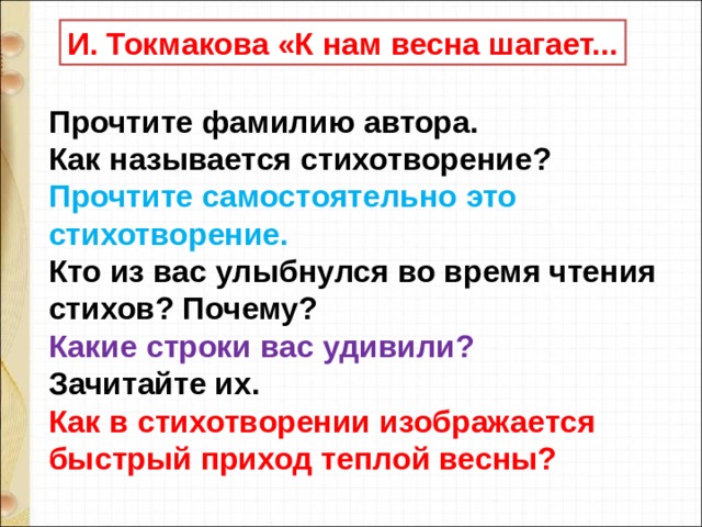 И. Токмакова «К нам весна шагает... Прочтите фамилию автора. Как называется стихотворение? Прочтите самостоятельно это стихотворение. Кто из вас улыбнулся во время чтения стихов? Почему? Какие строки вас удивили?  Зачитайте их. Как в стихотворении изображается быстрый приход теплой весны? 