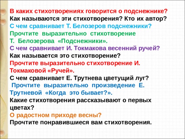 В каких стихотворениях говорится о подснежнике? Как называются эти стихотворения? Кто их автор?  С чем сравнивает Т. Белозеров подснежники?  Прочтите  выразительно  стихотворение  Т.  Белозерова  «Подснежники». С чем сравнивает И. Токмакова весенний ручей?  Как называется это стихотворение?  Прочтите выразительно стихотворение И. Токмаковой «Ручей».  С чем сравнивает Е. Трутнева цветущий луг?   Прочтите  выразительно  произведение  Е. Трутневой  «Когда  это бывает?». Какие стихотворения рассказывают о первых цветах? О радостном приходе весны?  Прочтите понравившиеся вам стихотворения. 