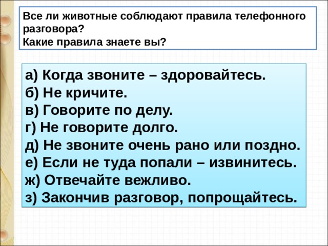 Все ли животные соблюдают правила телефонного разговора? Какие правила знаете вы? а) Когда звоните – здоровайтесь.  б) Не кричите.  в) Говорите по делу.  г) Не говорите долго.  д) Не звоните очень рано или поздно.  е) Если не туда попали – извинитесь.  ж) Отвечайте вежливо.  з) Закончив разговор, попрощайтесь. 