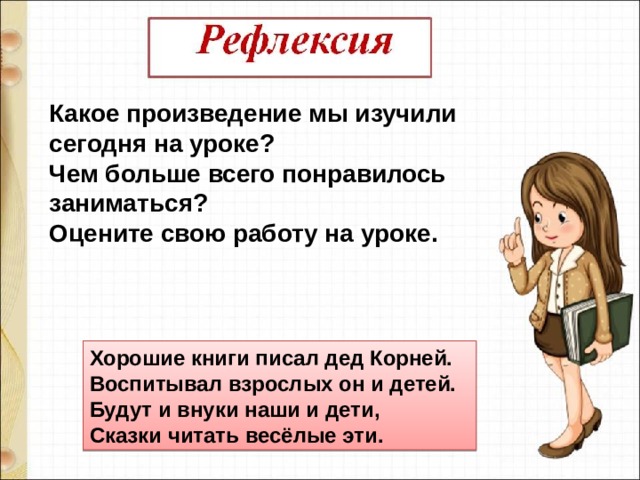 Какое произведение мы изучили сегодня на уроке? Чем больше всего понравилось заниматься?  Оцените свою работу на уроке. Хорошие книги писал дед Корней.  Воспитывал взрослых он и детей.  Будут и внуки наши и дети,  Сказки читать весёлые эти. 