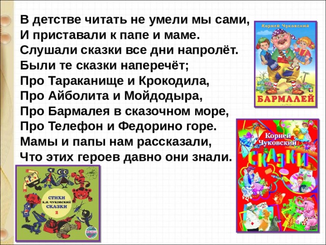 В детстве читать не умели мы сами,  И приставали к папе и маме.  Слушали сказки все дни напролёт.  Были те сказки наперечёт;  Про Тараканище и Крокодила,   Про Айболита и Мойдодыра,  Про Бармалея в сказочном море,  Про Телефон и Федорино горе.  Мамы и папы нам рассказали,  Что этих героев давно они знали.   