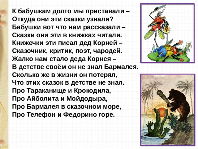 К бабушкам долго мы приставали –  Откуда они эти сказки узнали?  Бабушки вот что нам рассказали –  Сказки они эти в книжках читали.  Книжечки эти писал дед Корней –  Сказочник, критик, поэт, чародей.  Жалко нам стало деда Корнея –  В детстве своём он не знал Бармалея.  Сколько же в жизни он потерял,  Что этих сказок в детстве не знал.  Про Тараканище и Крокодила,  Про Айболита и Мойдодыра,  Про Бармалея в сказочном море,  Про Телефон и Федорино горе.   