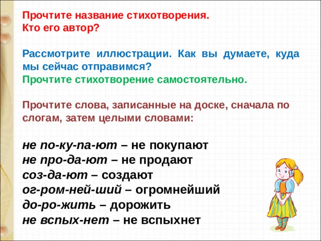 Прочтите название стихотворения. Кто его автор?  Рассмотрите  иллюстрации.  Как  вы  думаете,  куда мы сейчас отправимся? Прочтите стихотворение самостоятельно.  Прочтите слова, записанные на доске, сначала по слогам, затем целыми словами:  не по-ку-па-ют  – не покупают не про-да-ют  – не продают соз-да-ют  – создают ог-ром-ней-ший  – огромнейший до-ро-жить  – дорожить не вспых-нет  – не вспыхнет 