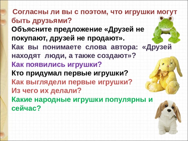   Согласны ли вы с поэтом, что игрушки могут быть друзьями? Объясните предложение «Друзей не покупают, друзей не продают». Как  вы  понимаете  слова  автора:  «Друзей   находят  люди, а также создают»? Как появились игрушки? Кто придумал первые игрушки? Как выглядели первые игрушки? Из чего их делали? Какие народные игрушки популярны и сейчас? 