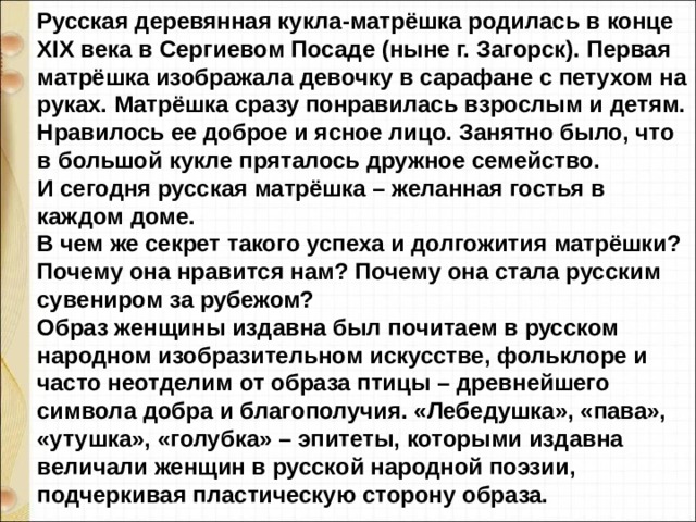 Русская деревянная кукла-матрёшка родилась в конце XIX века в Сергиевом Посаде (ныне г. Загорск). Первая матрёшка изображала девочку в сарафане с петухом на руках. Матрёшка сразу понравилась взрослым и детям. Нравилось ее доброе и ясное лицо. Занятно было, что в большой кукле пряталось дружное семейство. И сегодня русская матрёшка – желанная гостья в каждом доме. В чем же секрет такого успеха и долгожития матрёшки? Почему она нравится нам? Почему она стала русским сувениром за рубежом? Образ женщины издавна был почитаем в русском народном изобразительном искусстве, фольклоре и часто неотделим от образа птицы – древнейшего символа добра и благополучия. «Лебедушка», «пава», «утушка», «голубка» – эпитеты, которыми издавна величали женщин в русской народной поэзии, подчеркивая пластическую сторону образа. 