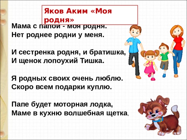 Яков Аким «Моя родня» Мама с папой - моя родня.   Нет роднее родни у меня.    И сестренка родня, и братишка,   И щенок лопоухий Тишка.    Я родных своих очень люблю.   Скоро всем подарки куплю.    Папе будет моторная лодка,   Маме в кухню волшебная щетка ,     