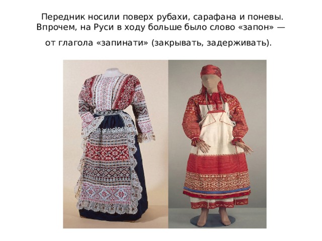  Передник носили поверх рубахи, сарафана и поневы. Впрочем, на Руси в ходу больше было слово «запон» — от глагола «запинати» (закрывать, задерживать).  