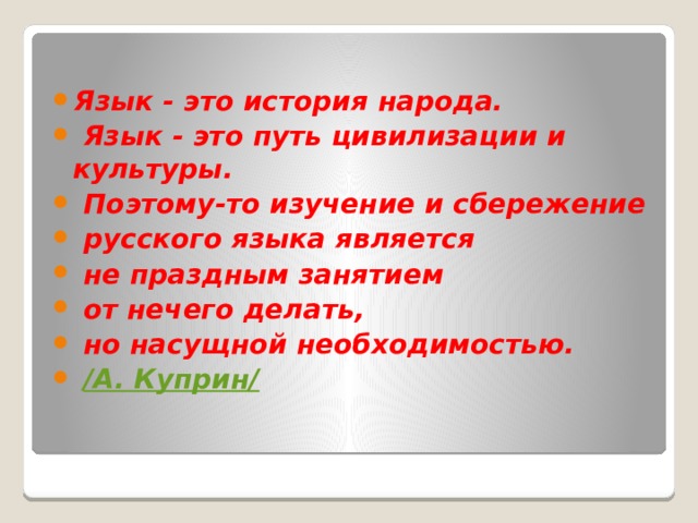 Язык - это история народа.  Язык - это путь цивилизации и культуры.  Поэтому-то изучение и сбережение  русского языка является  не праздным занятием  от нечего делать,  но насущной необходимостью.   /А. Куприн/ 