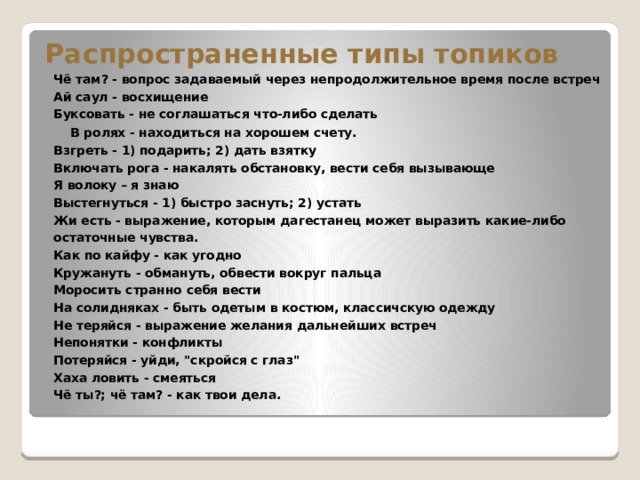 Распространенные типы топиков  Чё там? - вопрос задаваемый через непродолжительное время после встреч  Ай саул - восхищение   Буксовать - не соглашаться что-либо сделать  В ролях - находиться на хорошем счету.  Взгреть - 1) подарить; 2) дать взятку   Включать рога - накалять обстановку, вести себя вызывающе  Я волоку – я знаю  Выстегнуться - 1) быстро заснуть; 2) устать   Жи есть - выражение, которым дагестанец может выразить какие-либо остаточные чувства.  Как по кайфу - как угодно  Кружануть - обмануть, обвести вокруг пальца   Моросить странно себя вести  На солидняках - быть одетым в костюм, классичскую одежду  Не теряйся - выражение желания дальнейших встреч  Непонятки - конфликты  Потеряйся - уйди, 