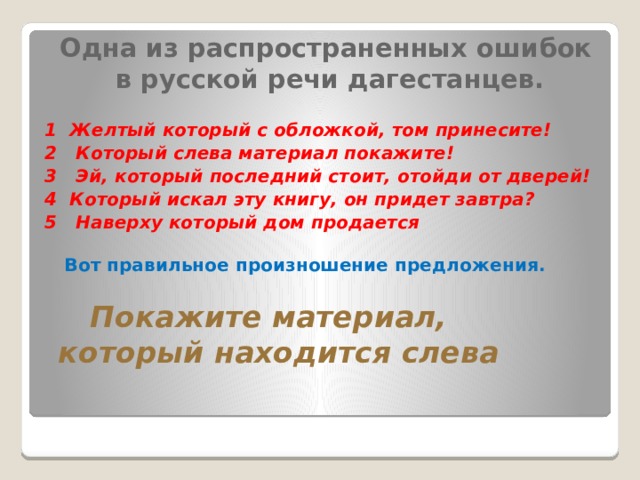  Одна из распространенных ошибок в русской речи дагестанцев.  1 Желтый который с обложкой, том принесите! 2   Который слева материал покажите!  3   Эй, который последний стоит, отойди от дверей!  4  Который искал эту книгу, он придет завтра? 5   Наверху который дом продается          Вот правильное произношение предложения.        Покажите материал, который находится слева   