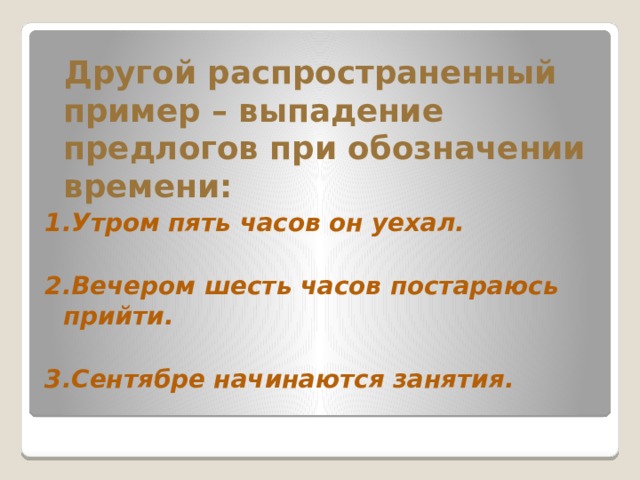    Другой распространенный пример – выпадение предлогов при обозначении времени:  1.Утром пять часов он уехал.  2.Вечером шесть часов постараюсь прийти.   3.Сентябре начинаются занятия.       