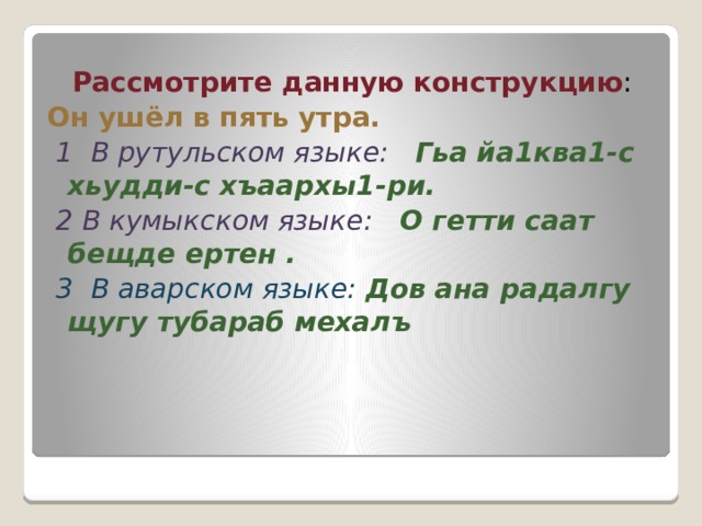  Рассмотрите данную конструкцию : Он ушёл в пять утра.  1 В рутульском языке:   Гьа йа1ква1-с хьудди-с хъаархы1-ри.    2 В кумыкском языке:    О гетти саат бещде ертен .  3  В аварском языке: Дов ана радалгу щугу тубараб мехалъ   