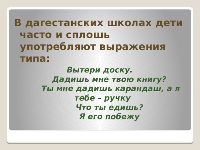В дагестанских школах дети часто и сплошь употребляют выражения типа:  Вытери доску.        Дадишь мне твою книгу?        Ты мне дадишь карандаш, а я тебе – ручку        Что ты едишь?        Я его побежу  