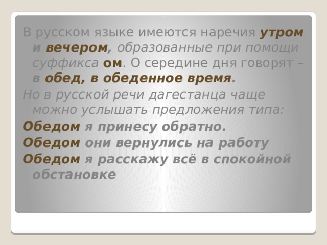 В русском языке имеются наречия утром и вечером , образованные при помощи суффикса ом . О середине дня говорят – в обед, в обеденное время . Но в русской речи дагестанца чаще можно услышать предложения типа: Обедом я принесу обратно. Обедом они вернулись на работу Обедом я расскажу всё в спокойной обстановке 