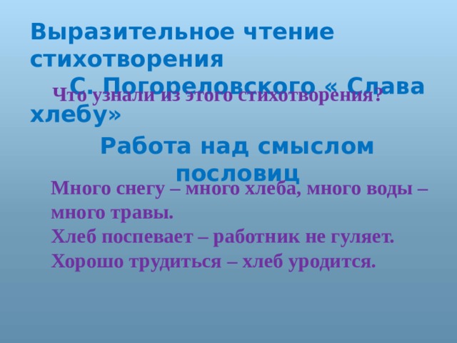 Выразительное чтение стихотворения  С. Погореловского « Слава хлебу»  Что узнали из этого стихотворения? Работа над смыслом пословиц Много снегу – много хлеба, много воды – много травы. Хлеб поспевает – работник не гуляет. Хорошо трудиться – хлеб уродится. 