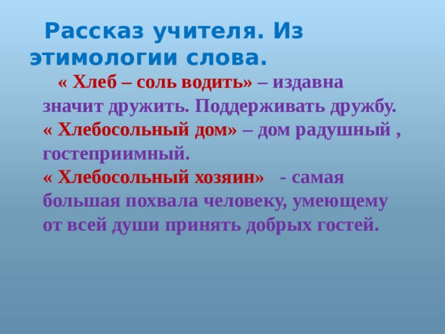 Рассказ учителя. Из этимологии слова.  « Хлеб – соль водить» – издавна значит дружить. Поддерживать дружбу. « Хлебосольный дом» – дом радушный , гостеприимный. « Хлебосольный хозяин» - самая большая похвала человеку, умеющему от всей души принять добрых гостей. 